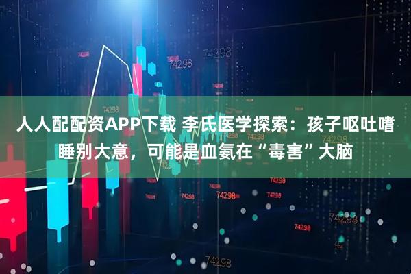 人人配配资APP下载 李氏医学探索：孩子呕吐嗜睡别大意，可能是血氨在“毒害”大脑